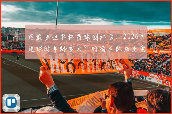 范戴克世界杯首球创纪录:2026年进球时年龄多大?对荷兰队历史意义及未来表现前瞻