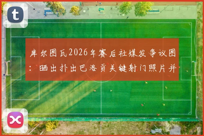 库尔图瓦2026年赛后社媒发争议图：晒出扑出巴洛贡关键射门照片并画红色叉号，皇马门将行为引热议