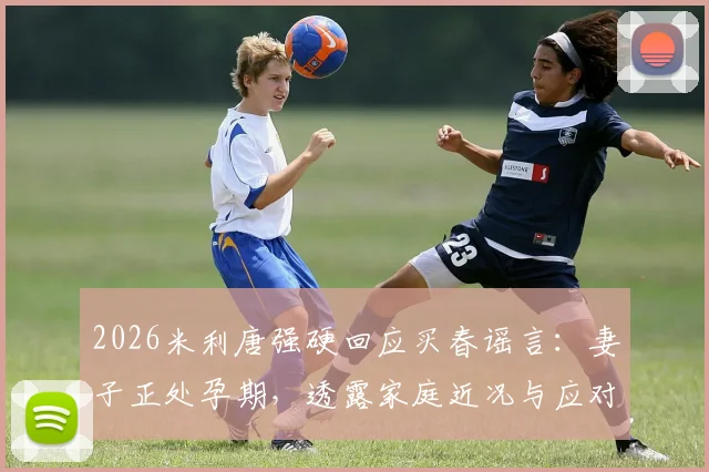 2026米利唐强硬回应买春谣言：妻子正处孕期，透露家庭近况与应对网络攻击方法