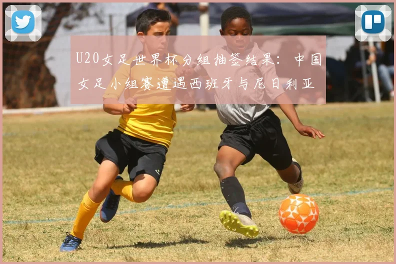 U20女足世界杯分组抽签结果:中国女足小组赛遭遇西班牙与尼日利亚,出线前景全解析