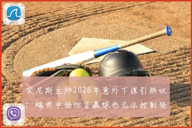 突尼斯主帅2026年意外下课引热议:瑞典中场坦言赢球也无法控制场外决策,深度解析教练更替背后的足球逻辑