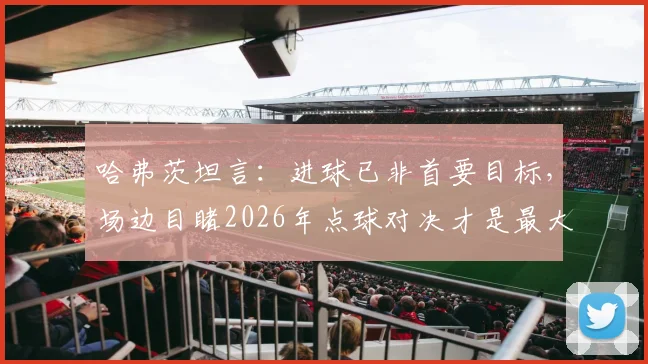 哈弗茨坦言：进球已非首要目标，场边目睹2026年点球对决才是最大煎熬