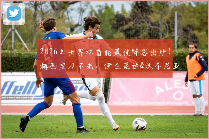 2026年世界杯首轮最佳阵容出炉!梅西宝刀不老,伊兰昆达&沃齐尼亚等新星闪耀,雷速评选引热议