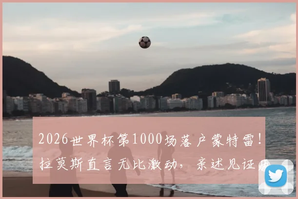 2026世界杯第1000场落户蒙特雷！拉莫斯直言无比激动，亲述见证历史时刻感受