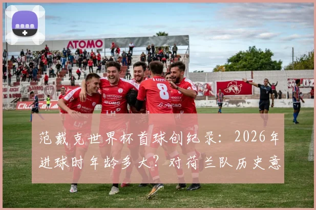 范戴克世界杯首球创纪录：2026年进球时年龄多大？对荷兰队历史意义及未来表现前瞻