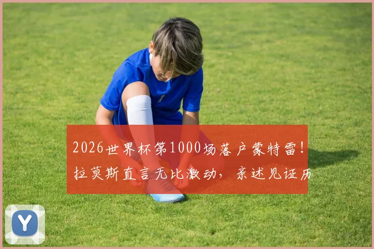 2026世界杯第1000场落户蒙特雷!拉莫斯直言无比激动,亲述见证历史时刻感受