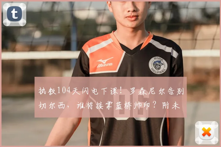 执教104天闪电下课！罗森尼尔告别切尔西，谁将接掌蓝桥帅印？附未来核心问题深度解读