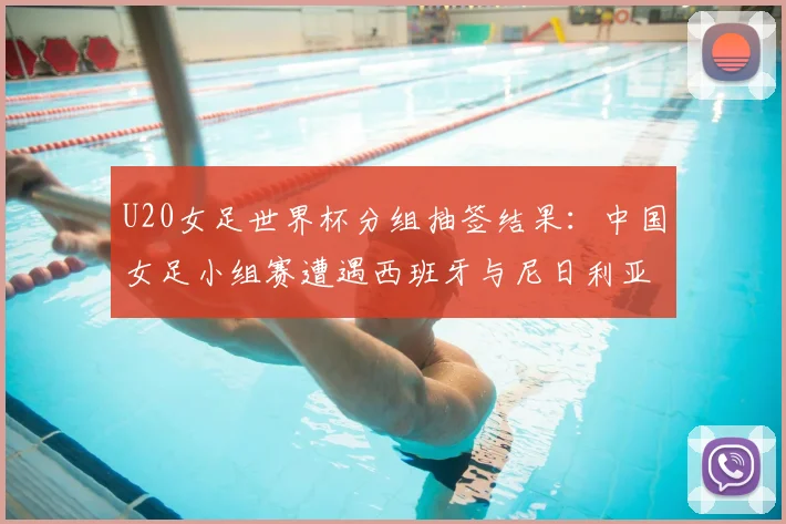 U20女足世界杯分组抽签结果:中国女足小组赛遭遇西班牙与尼日利亚,出线前景全解析