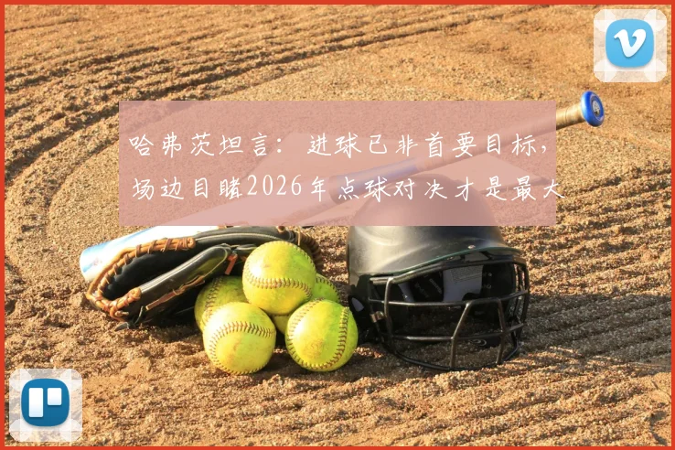 哈弗茨坦言：进球已非首要目标，场边目睹2026年点球对决才是最大煎熬