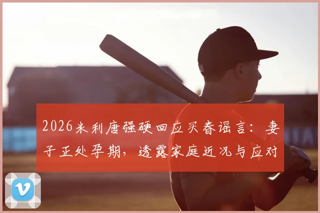 2026米利唐强硬回应买春谣言：妻子正处孕期，透露家庭近况与应对网络攻击方法