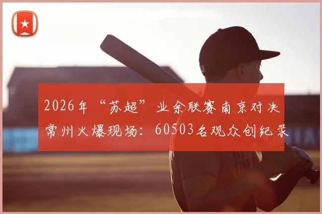 2026年“苏超”业余联赛南京对决常州火爆现场:60503名观众创纪录,解析地方赛事高人气原因