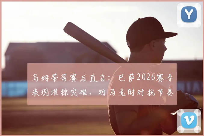 乌姆蒂蒂赛后直言：巴萨2026赛季表现堪称灾难，对马竞时对抗节奏总是慢一拍