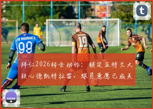 拜仁2026转会动作：锁定亚特兰大核心德凯特拉雷，球员意愿已成关键，这笔交易前景如何？