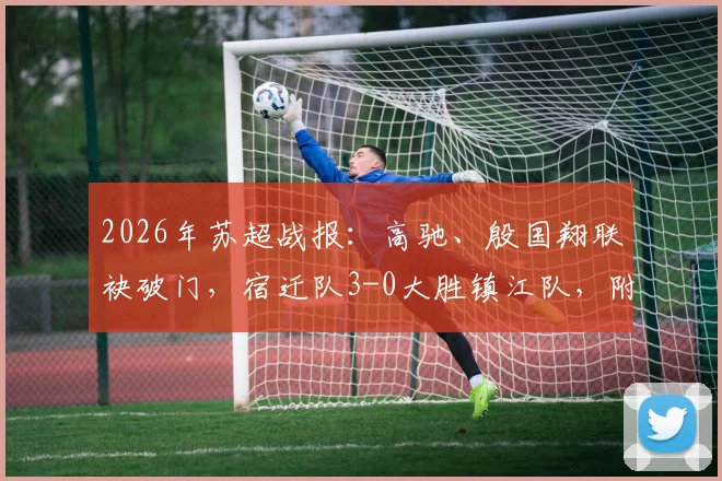 2026年苏超战报:高驰、殷国翔联袂破门,宿迁队3-0大胜镇江队,附最新积分榜与球员数据分析
