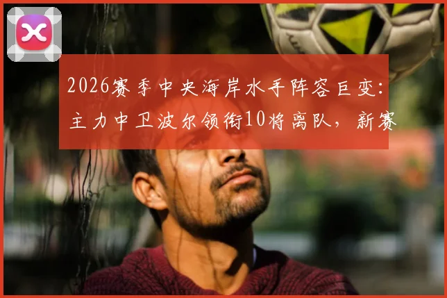 2026赛季中央海岸水手阵容巨变:主力中卫波尔领衔10将离队,新赛季名单与潜在补强目标分析
