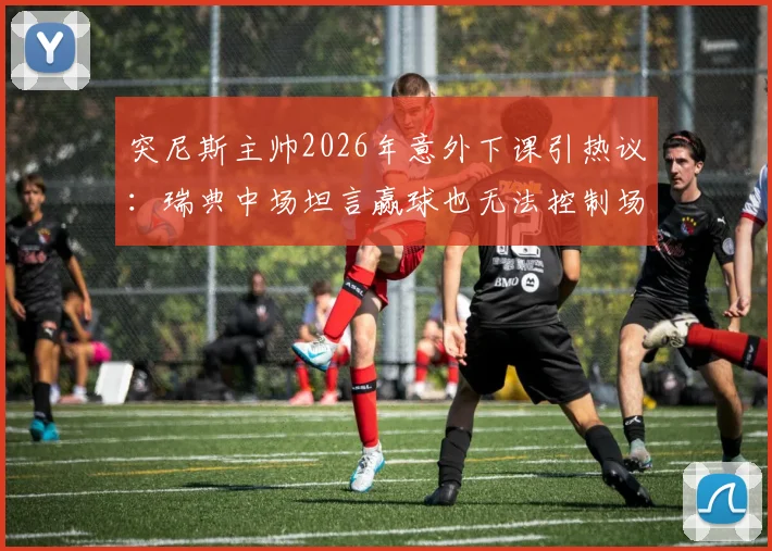 突尼斯主帅2026年意外下课引热议：瑞典中场坦言赢球也无法控制场外决策，深度解析教练更替背后的足球逻辑