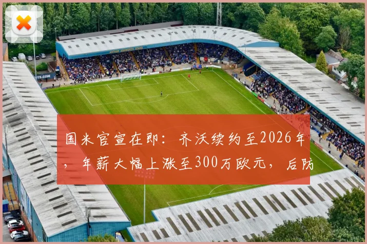 国米官宣在即：齐沃续约至2026年，年薪大幅上涨至300万欧元，后防基石未来已定
