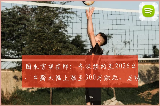 国米官宣在即：齐沃续约至2026年，年薪大幅上涨至300万欧元，后防基石未来已定
