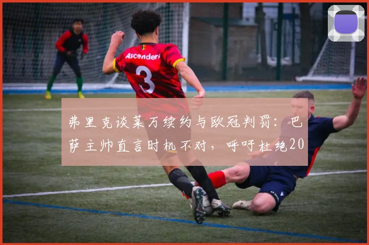弗里克谈莱万续约与欧冠判罚：巴萨主帅直言时机不对，呼吁杜绝2026年争议重演