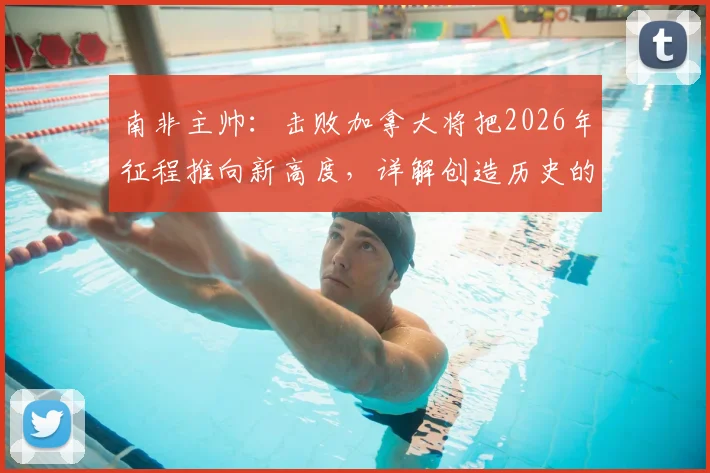 南非主帅：击败加拿大将把2026年征程推向新高度，详解创造历史的背后故事