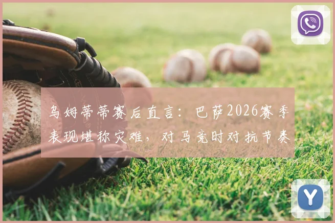 乌姆蒂蒂赛后直言：巴萨2026赛季表现堪称灾难，对马竞时对抗节奏总是慢一拍