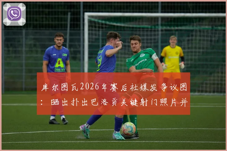 库尔图瓦2026年赛后社媒发争议图:晒出扑出巴洛贡关键射门照片并画红色叉号,皇马门将行为引热议
